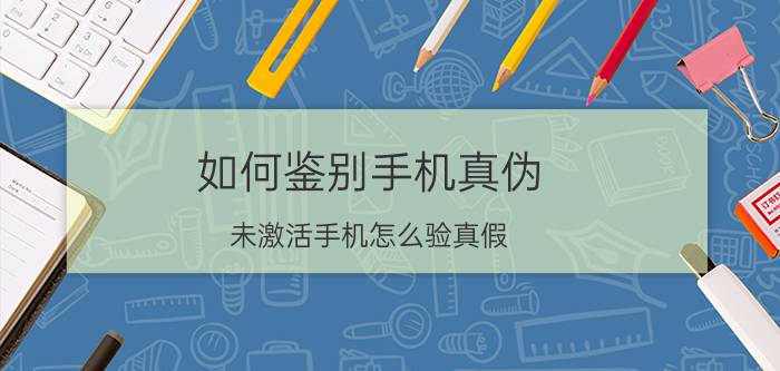 如何鉴别手机真伪 未激活手机怎么验真假？